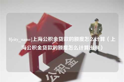 辽源上海公积金贷款的额度怎么计算（上海公积金贷款的额度怎么计算出来）